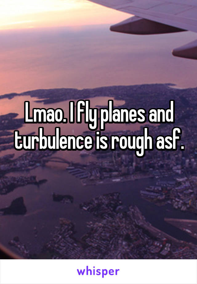 Lmao. I fly planes and turbulence is rough asf. 