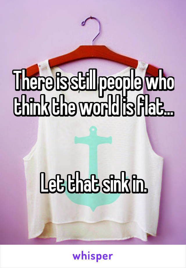 There is still people who think the world is flat... 

Let that sink in.