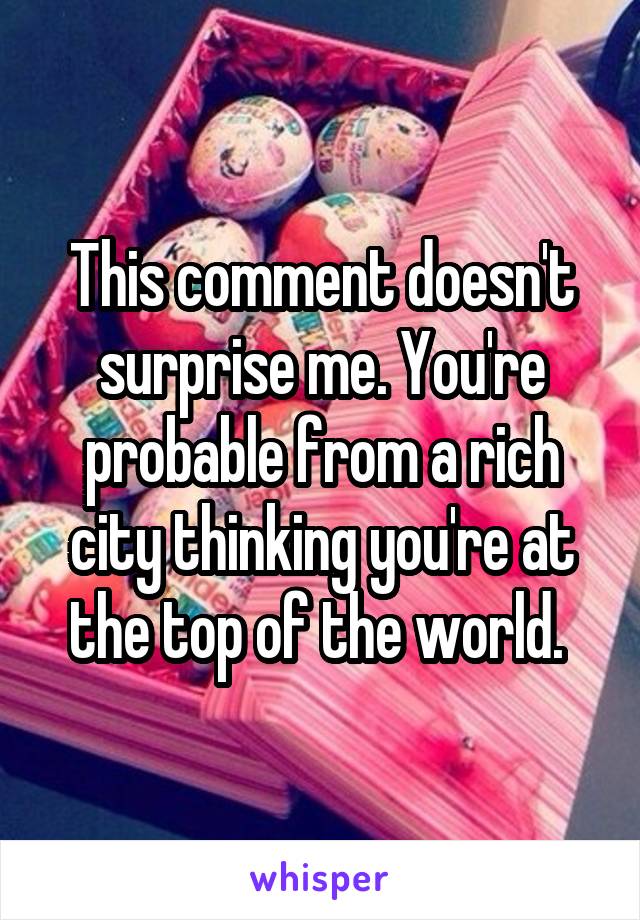 This comment doesn't surprise me. You're probable from a rich city thinking you're at the top of the world. 