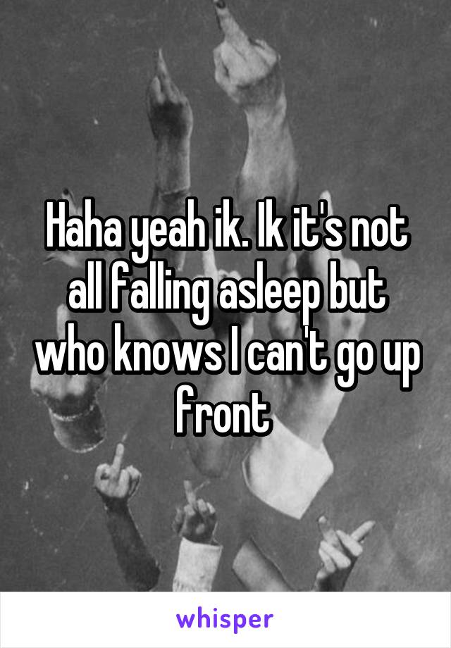 Haha yeah ik. Ik it's not all falling asleep but who knows I can't go up front 