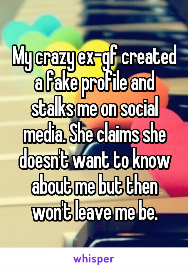 My crazy ex-gf created a fake profile and stalks me on social media. She claims she doesn't want to know about me but then won't leave me be.