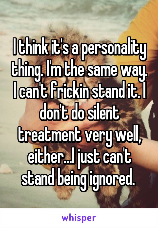 I think it's a personality thing. I'm the same way. I can't frickin stand it. I don't do silent treatment very well, either...I just can't stand being ignored. 