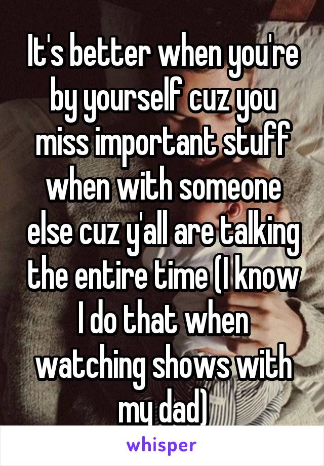It's better when you're by yourself cuz you miss important stuff when with someone else cuz y'all are talking the entire time (I know I do that when watching shows with my dad)