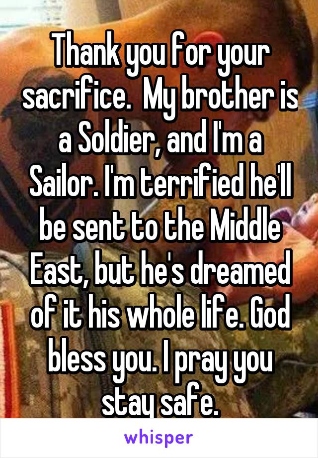 Thank you for your sacrifice.  My brother is a Soldier, and I'm a Sailor. I'm terrified he'll be sent to the Middle East, but he's dreamed of it his whole life. God bless you. I pray you stay safe.