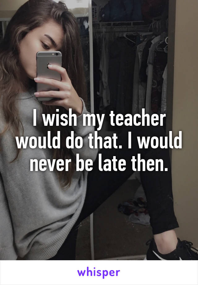 I wish my teacher would do that. I would never be late then.