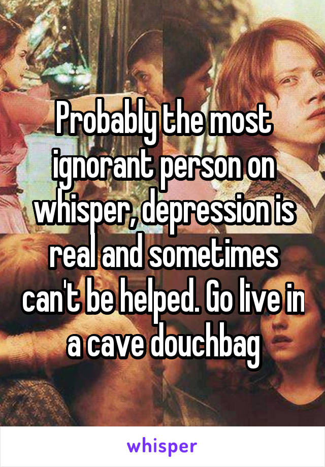 Probably the most ignorant person on whisper, depression is real and sometimes can't be helped. Go live in a cave douchbag