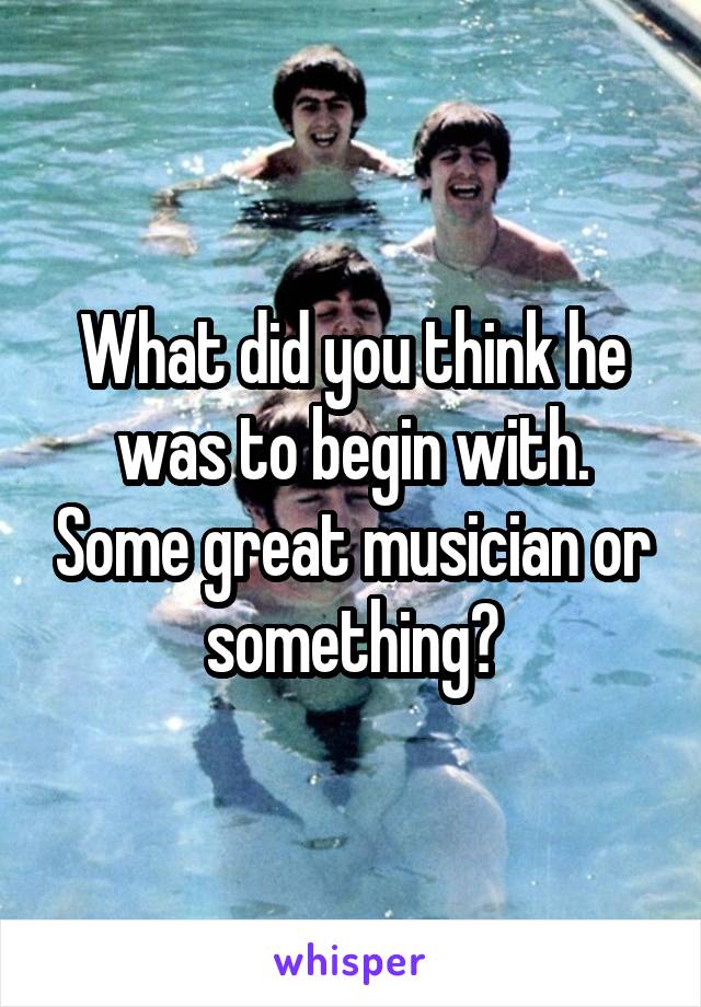 What did you think he was to begin with. Some great musician or something?