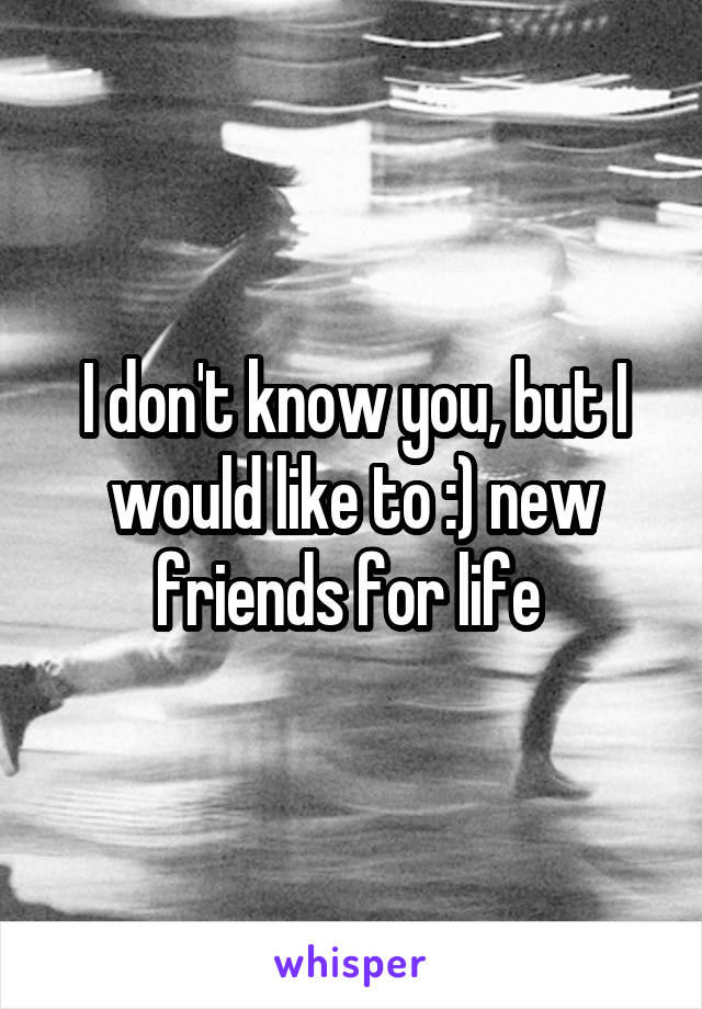 I don't know you, but I would like to :) new friends for life 