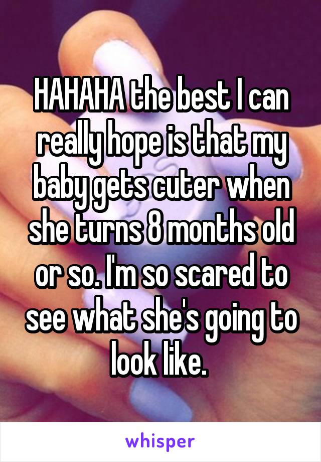 HAHAHA the best I can really hope is that my baby gets cuter when she turns 8 months old or so. I'm so scared to see what she's going to look like. 