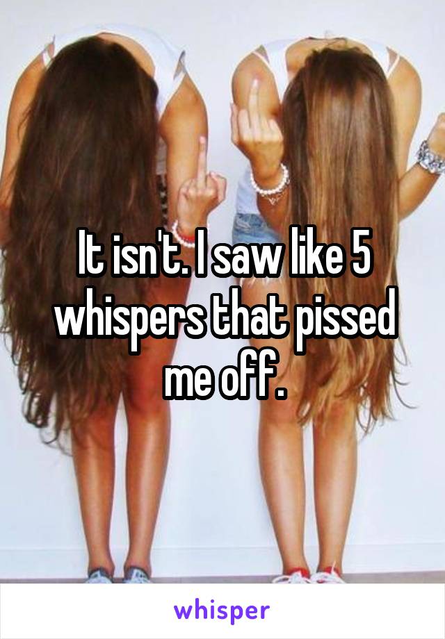 It isn't. I saw like 5 whispers that pissed me off.