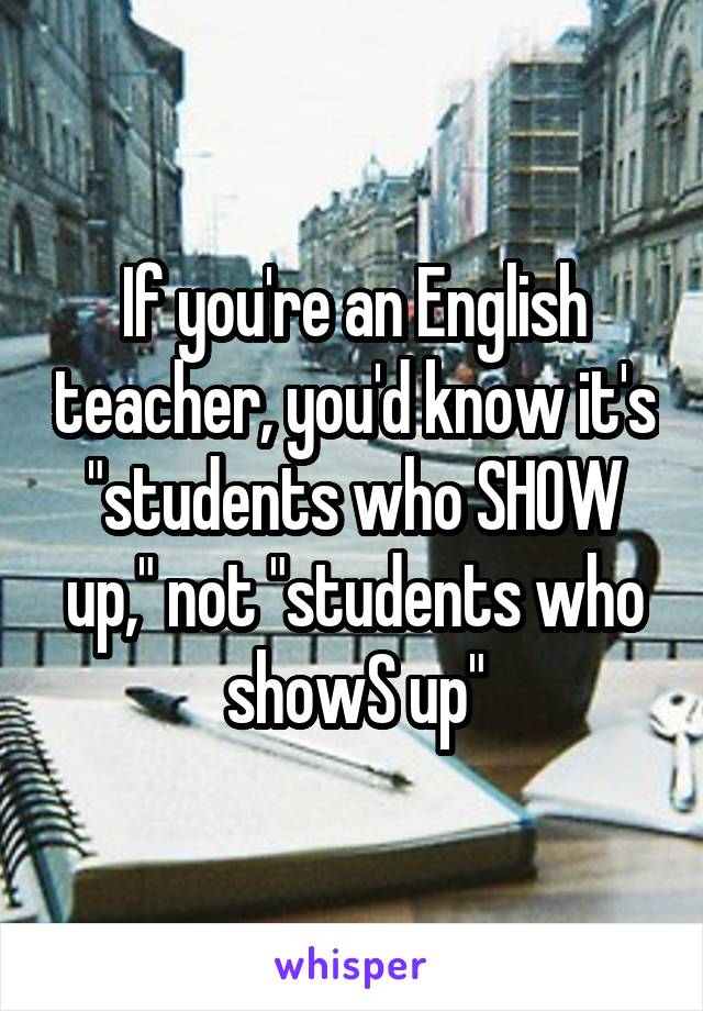 If you're an English teacher, you'd know it's "students who SHOW up," not "students who showS up"
