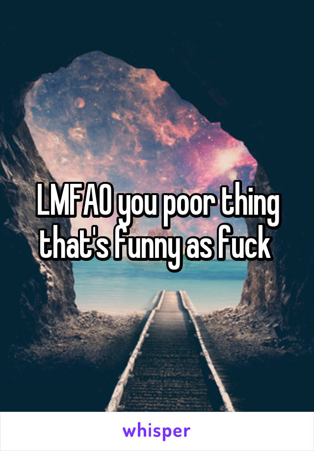 LMFAO you poor thing that's funny as fuck 