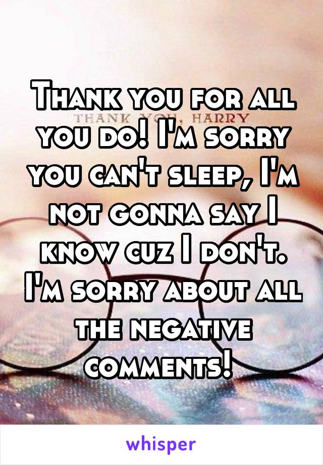 Thank you for all you do! I'm sorry you can't sleep, I'm not gonna say I know cuz I don't. I'm sorry about all the negative comments! 