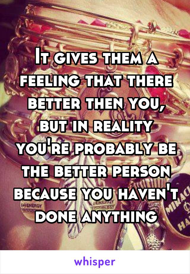 It gives them a feeling that there better then you, but in reality you're probably be the better person because you haven't done anything