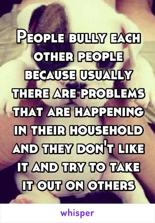 People bully each other people because usually there are problems that are happening in their household and they don't like it and try to take it out on others