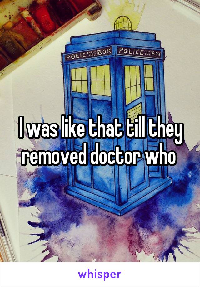 I was like that till they removed doctor who 