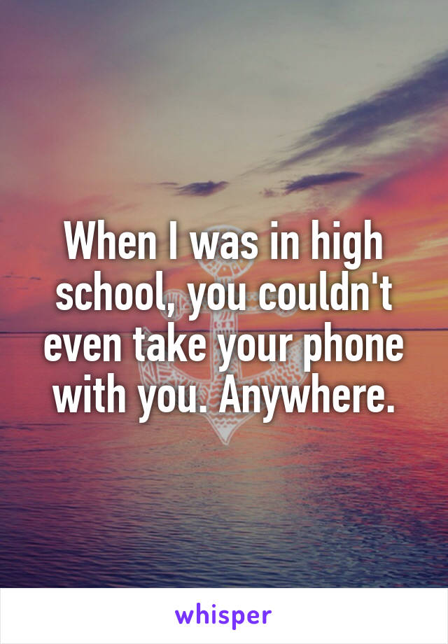 When I was in high school, you couldn't even take your phone with you. Anywhere.
