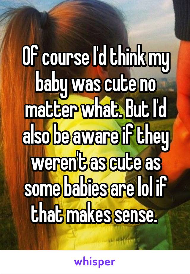 Of course I'd think my baby was cute no matter what. But I'd also be aware if they weren't as cute as some babies are lol if that makes sense. 