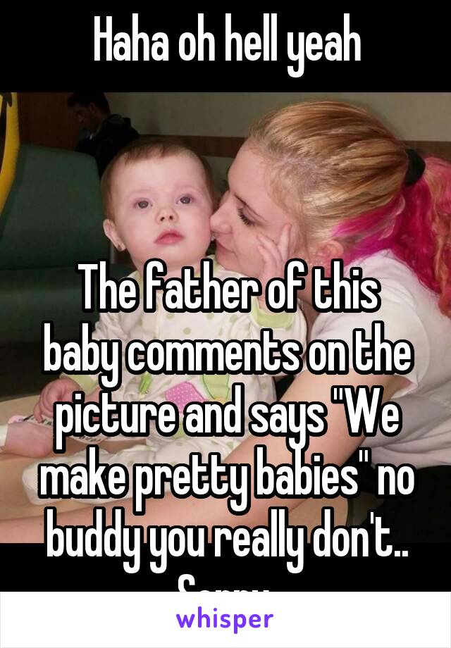 Haha oh hell yeah



The father of this baby comments on the picture and says "We make pretty babies" no buddy you really don't.. Sorry 