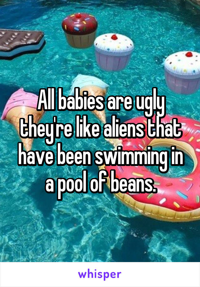 All babies are ugly they're like aliens that have been swimming in a pool of beans.