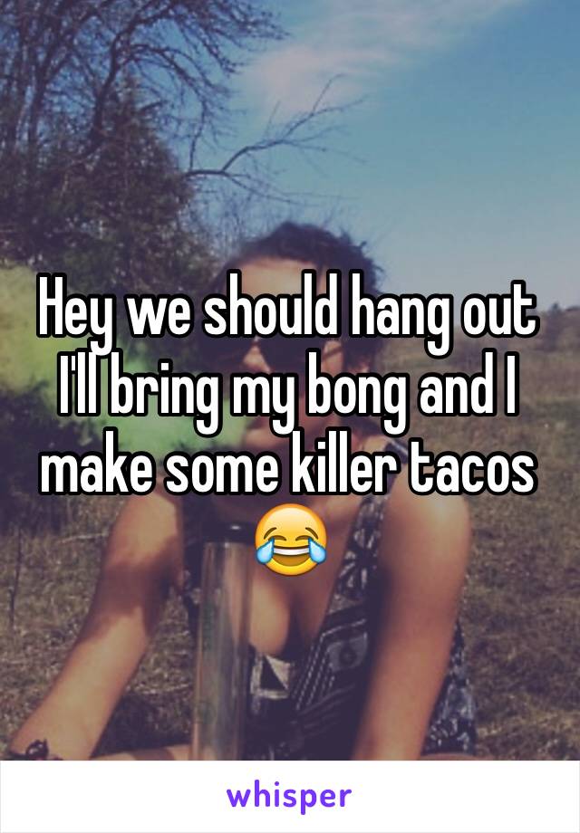 Hey we should hang out 
I'll bring my bong and I make some killer tacos 😂