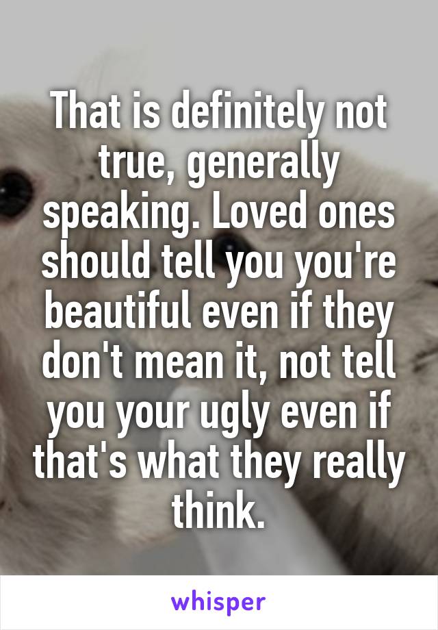 That is definitely not true, generally speaking. Loved ones should tell you you're beautiful even if they don't mean it, not tell you your ugly even if that's what they really think.