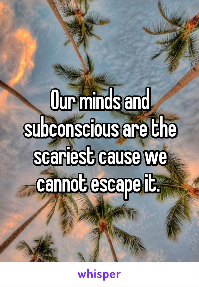 Our minds and subconscious are the scariest cause we cannot escape it. 