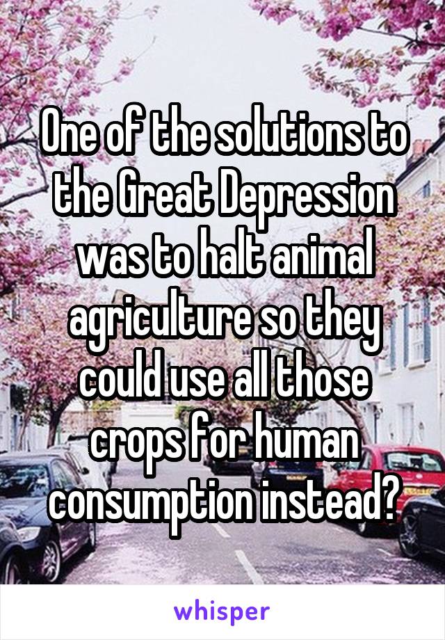 One of the solutions to the Great Depression was to halt animal agriculture so they could use all those crops for human consumption instead?