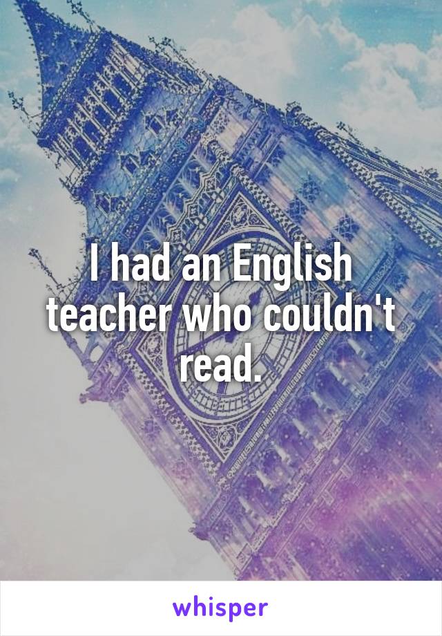 I had an English teacher who couldn't read.