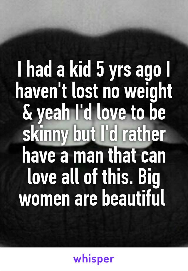 I had a kid 5 yrs ago I haven't lost no weight & yeah I'd love to be skinny but I'd rather have a man that can love all of this. Big women are beautiful 