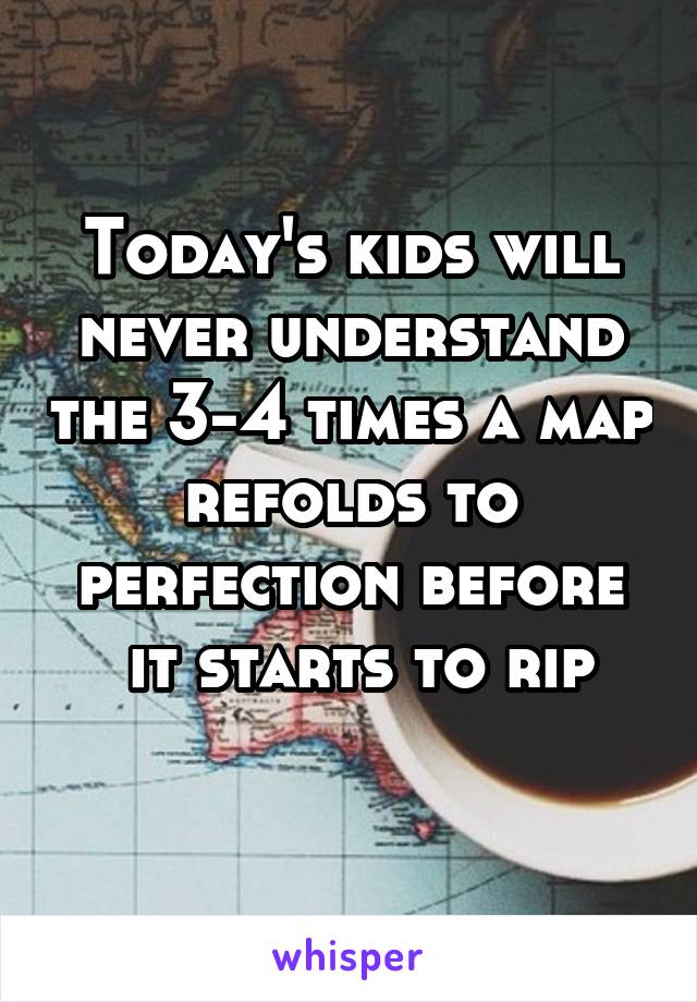 Today's kids will never understand the 3-4 times a map refolds to perfection before
 it starts to rip
