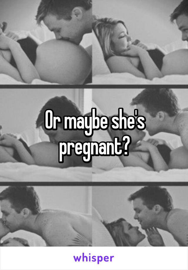 Or maybe she's pregnant?