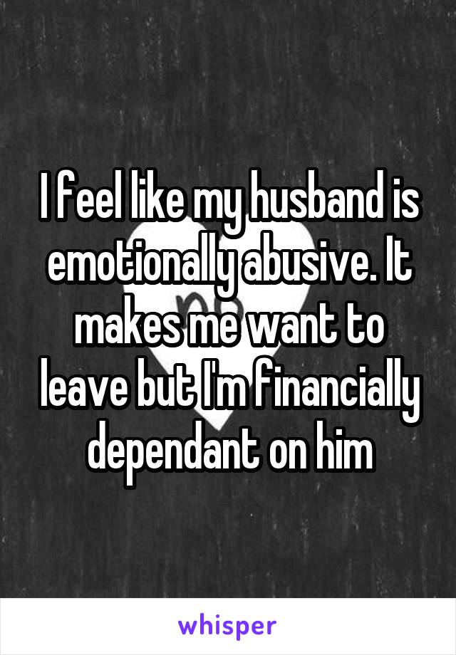 I feel like my husband is emotionally abusive. It makes me want to leave but I'm financially dependant on him