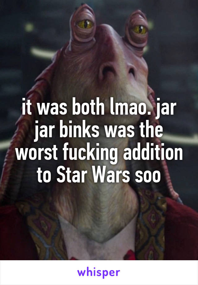 it was both lmao. jar jar binks was the worst fucking addition to Star Wars soo