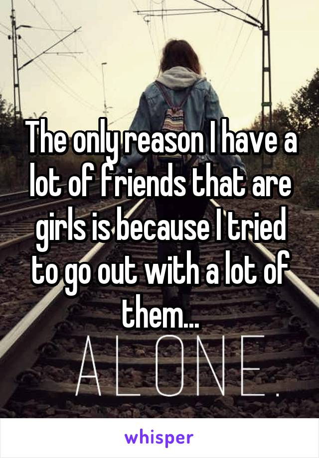 The only reason I have a lot of friends that are girls is because I tried to go out with a lot of them...