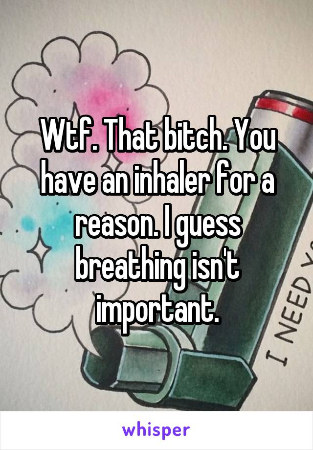 Wtf. That bitch. You have an inhaler for a reason. I guess breathing isn't important.