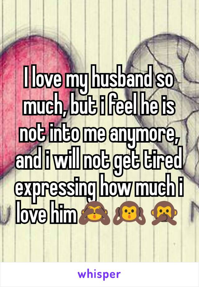 I love my husband so much, but i feel he is not into me anymore, and i will not get tired expressing how much i love him🙈🙉🙊