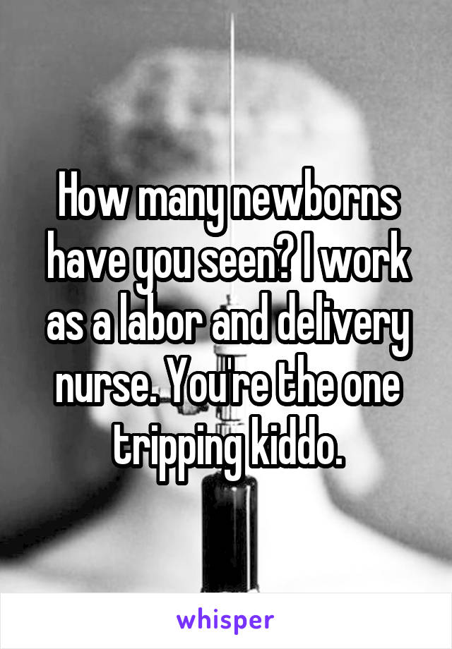 How many newborns have you seen? I work as a labor and delivery nurse. You're the one tripping kiddo.