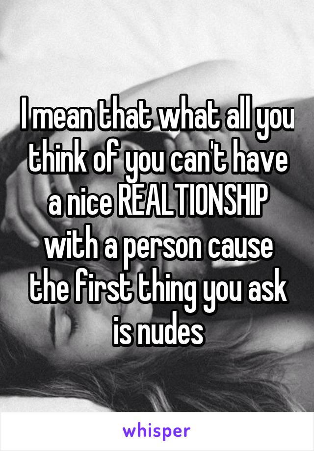 I mean that what all you think of you can't have a nice REALTIONSHIP with a person cause the first thing you ask is nudes