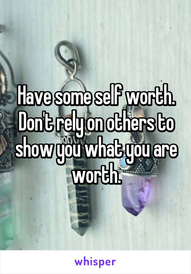 Have some self worth. Don't rely on others to show you what you are worth.