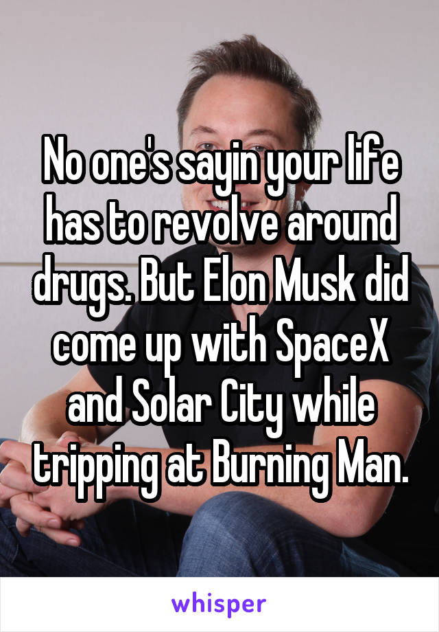 No one's sayin your life has to revolve around drugs. But Elon Musk did come up with SpaceX and Solar City while tripping at Burning Man.