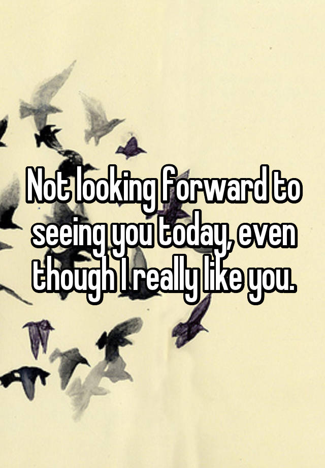 not-looking-forward-to-seeing-you-today-even-though-i-really-like-you