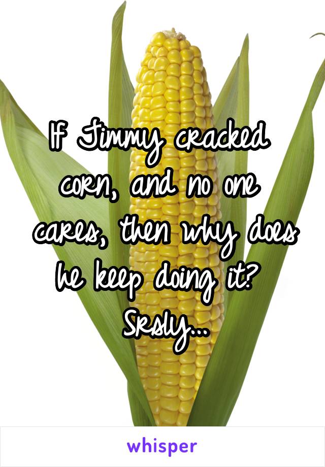 If Jimmy cracked 
corn, and no one 
cares, then why does he keep doing it? 
Srsly...