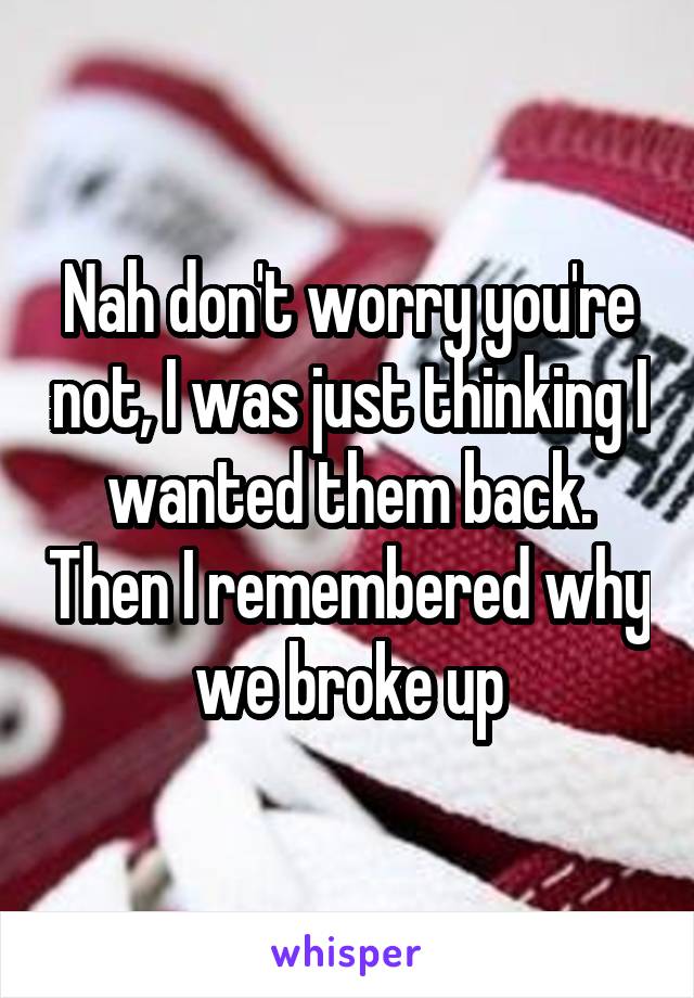 Nah don't worry you're not, I was just thinking I wanted them back. Then I remembered why we broke up