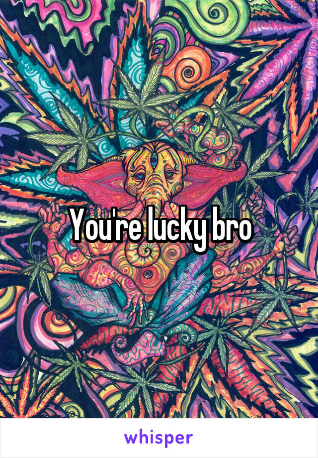 You're lucky bro