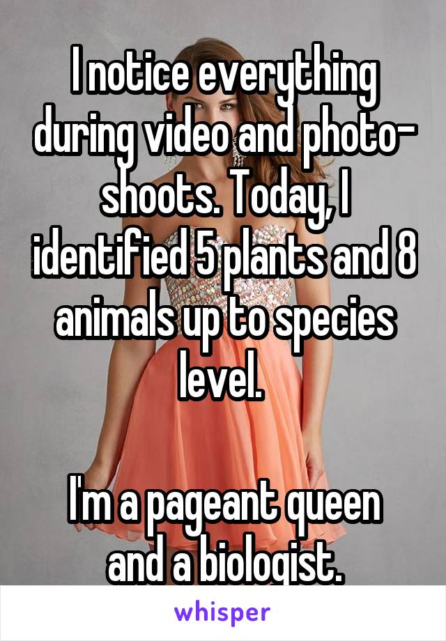 I notice everything during video and photo- shoots. Today, I identified 5 plants and 8 animals up to species level. 

I'm a pageant queen and a biologist.