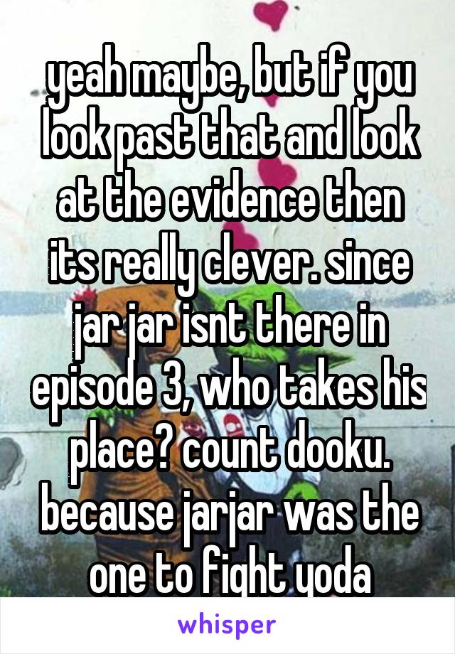 yeah maybe, but if you look past that and look at the evidence then its really clever. since jar jar isnt there in episode 3, who takes his place? count dooku. because jarjar was the one to fight yoda