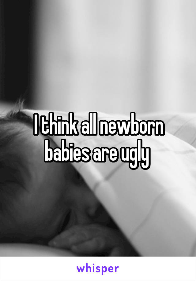 I think all newborn babies are ugly 