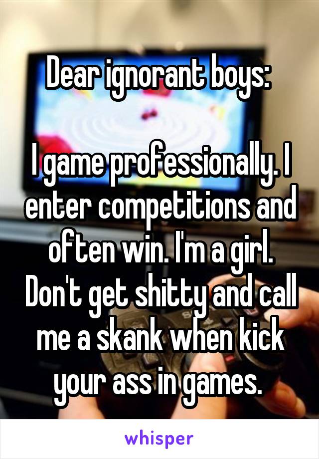 Dear ignorant boys: 

I game professionally. I enter competitions and often win. I'm a girl. Don't get shitty and call me a skank when kick your ass in games. 