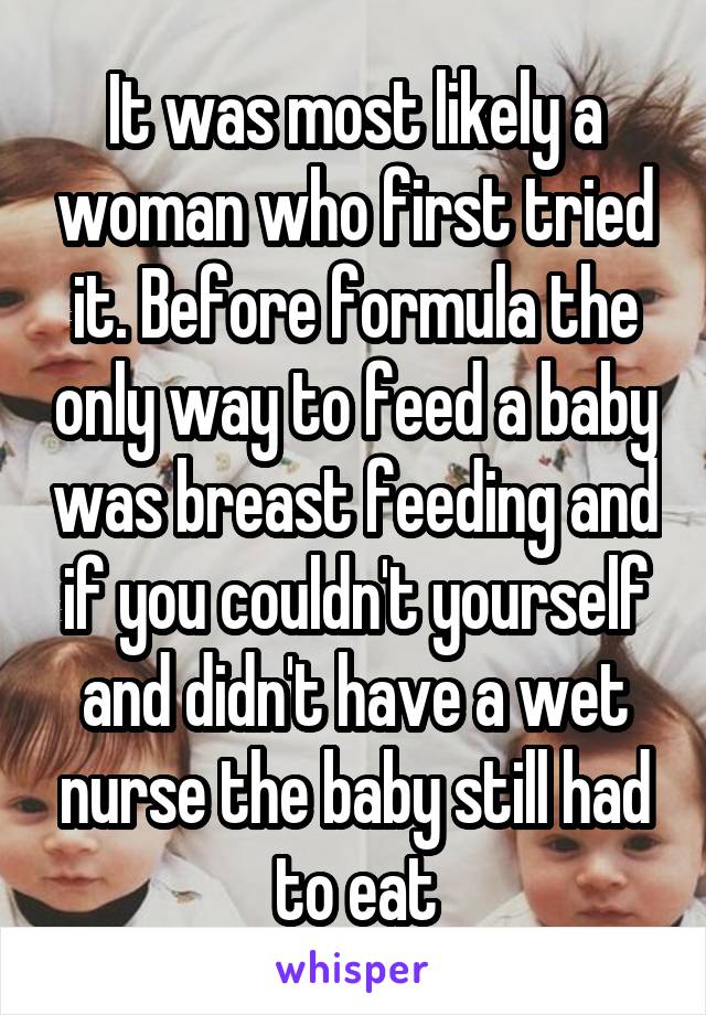 It was most likely a woman who first tried it. Before formula the only way to feed a baby was breast feeding and if you couldn't yourself and didn't have a wet nurse the baby still had to eat